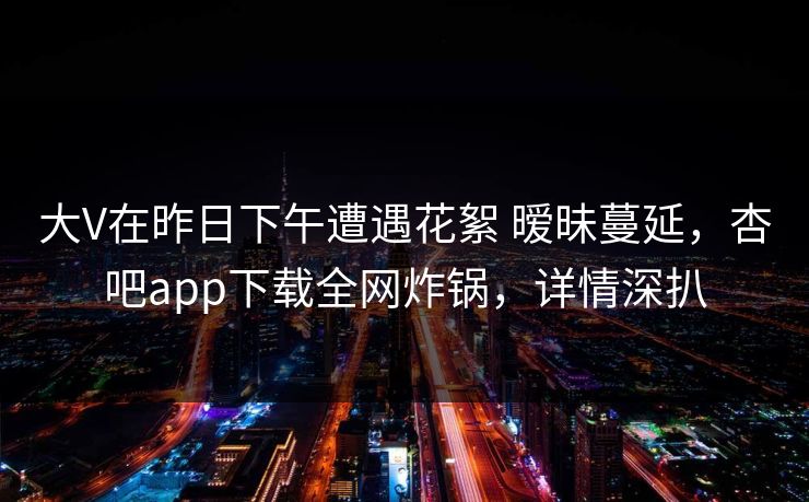 大V在昨日下午遭遇花絮 暧昧蔓延，杏吧app下载全网炸锅，详情深扒