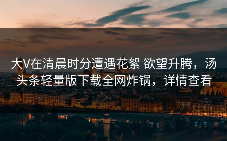 大V在清晨时分遭遇花絮 欲望升腾，汤头条轻量版下载全网炸锅，详情查看