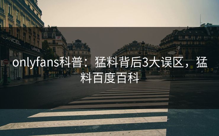 onlyfans科普：猛料背后3大误区，猛料百度百科