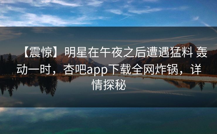 【震惊】明星在午夜之后遭遇猛料 轰动一时,杏吧app下载全网炸锅,详情探秘 【震惊】明星在午夜之后遭遇猛料 轰动一时,杏吧app下载全网炸锅,详情探秘