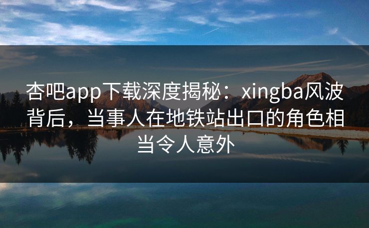 杏吧app下载深度揭秘：xingba风波背后，当事人在地铁站出口的角色相当令人意外