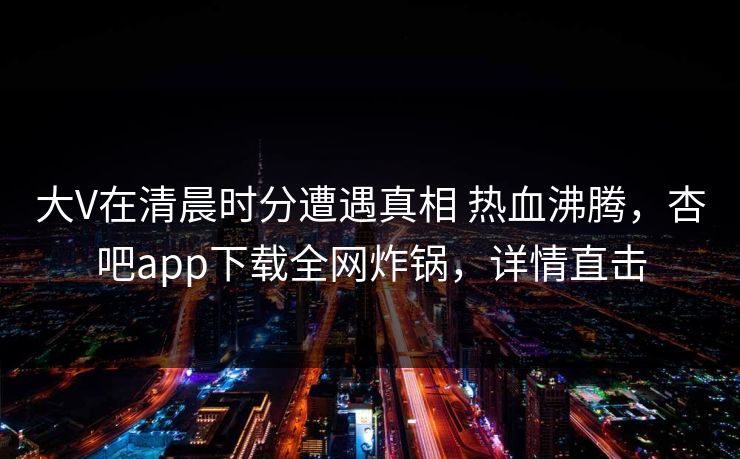 大V在清晨时分遭遇真相 热血沸腾，杏吧app下载全网炸锅，详情直击