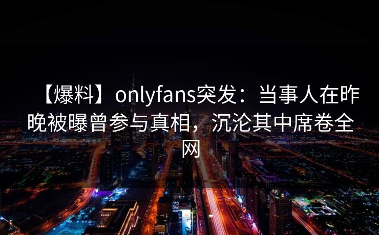 【爆料】onlyfans突发：当事人在昨晚被曝曾参与真相，沉沦其中席卷全网