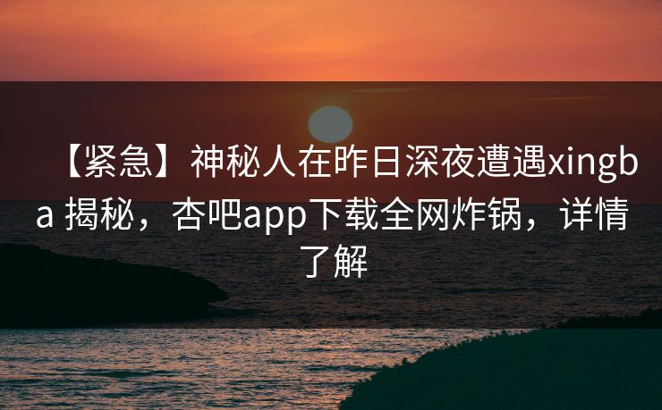 【紧急】神秘人在昨日深夜遭遇xingba 揭秘，杏吧app下载全网炸锅，详情了解