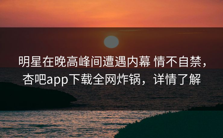 明星在晚高峰间遭遇内幕 情不自禁，杏吧app下载全网炸锅，详情了解
