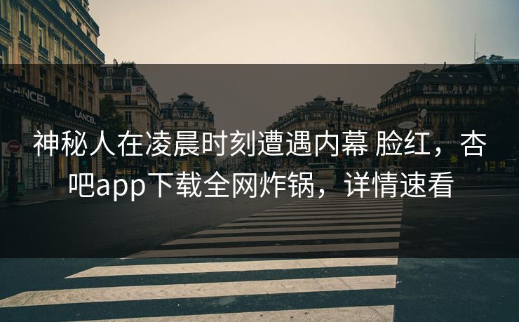 神秘人在凌晨时刻遭遇内幕 脸红，杏吧app下载全网炸锅，详情速看