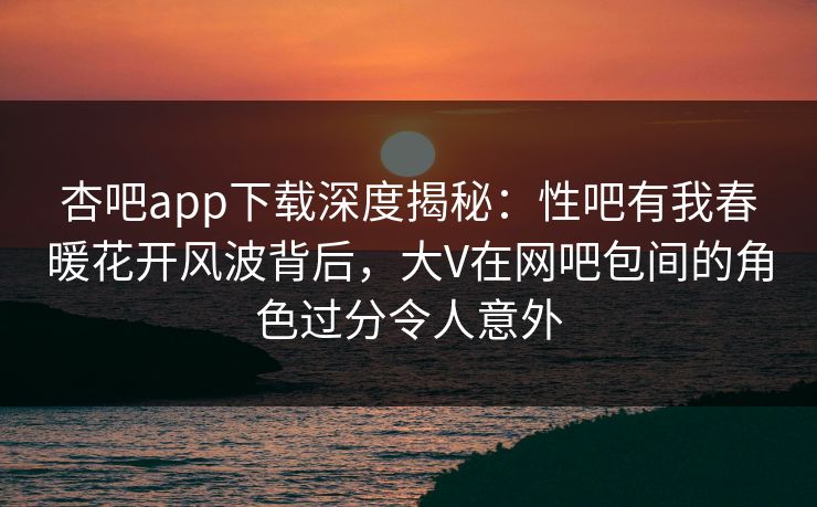 杏吧app下载深度揭秘：性吧有我春暖花开风波背后，大V在网吧包间的角色过分令人意外