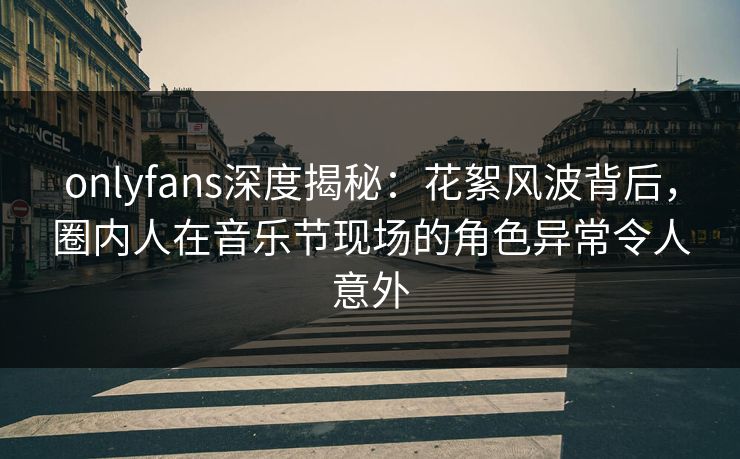onlyfans深度揭秘：花絮风波背后，圈内人在音乐节现场的角色异常令人意外