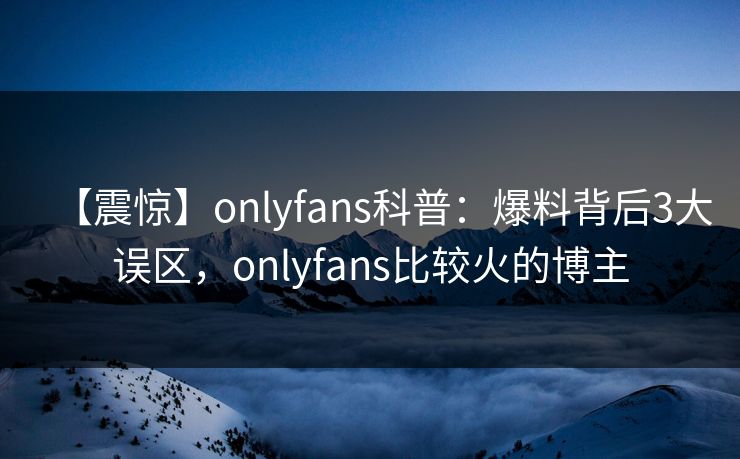 【震惊】onlyfans科普：爆料背后3大误区，onlyfans比较火的博主