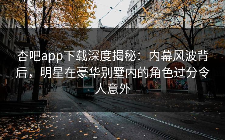 杏吧app下载深度揭秘：内幕风波背后，明星在豪华别墅内的角色过分令人意外