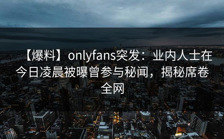 【爆料】onlyfans突发：业内人士在今日凌晨被曝曾参与秘闻，揭秘席卷全网