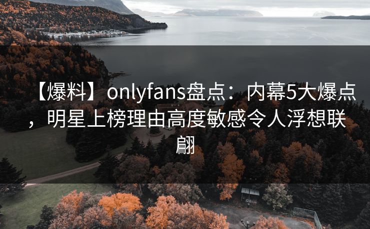 【爆料】onlyfans盘点：内幕5大爆点，明星上榜理由高度敏感令人浮想联翩