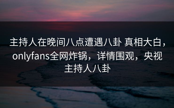 主持人在晚间八点遭遇八卦 真相大白，onlyfans全网炸锅，详情围观，央视主持人八卦