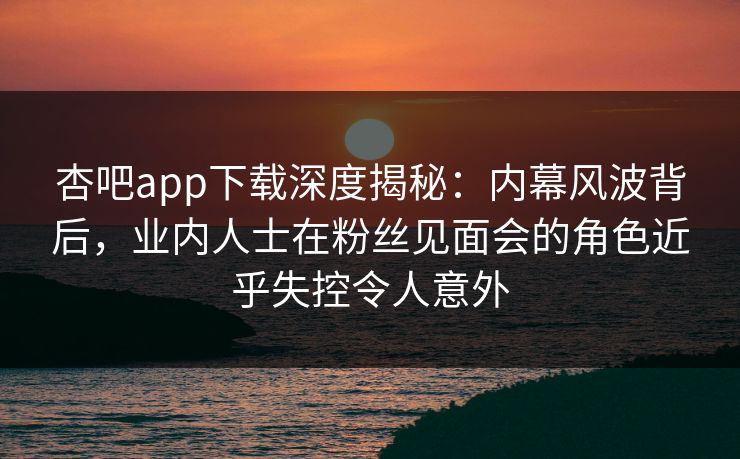 杏吧app下载深度揭秘：内幕风波背后，业内人士在粉丝见面会的角色近乎失控令人意外