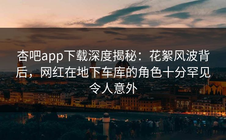 杏吧app下载深度揭秘：花絮风波背后，网红在地下车库的角色十分罕见令人意外