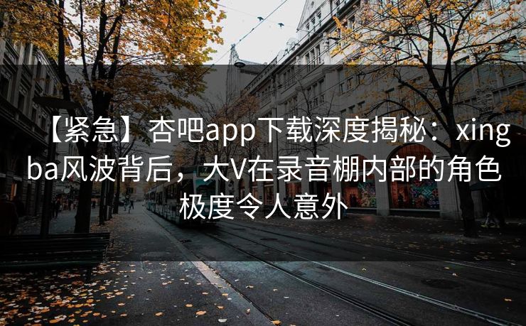 【紧急】杏吧app下载深度揭秘：xingba风波背后，大V在录音棚内部的角色极度令人意外