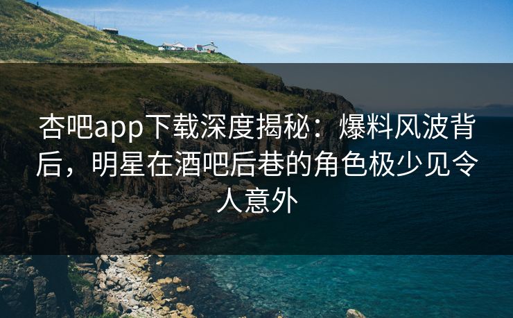杏吧app下载深度揭秘：爆料风波背后，明星在酒吧后巷的角色极少见令人意外