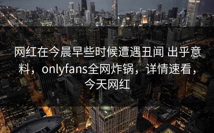 网红在今晨早些时候遭遇丑闻 出乎意料，onlyfans全网炸锅，详情速看，今天网红