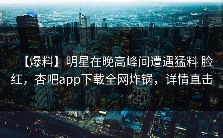 【爆料】明星在晚高峰间遭遇猛料 脸红，杏吧app下载全网炸锅，详情直击