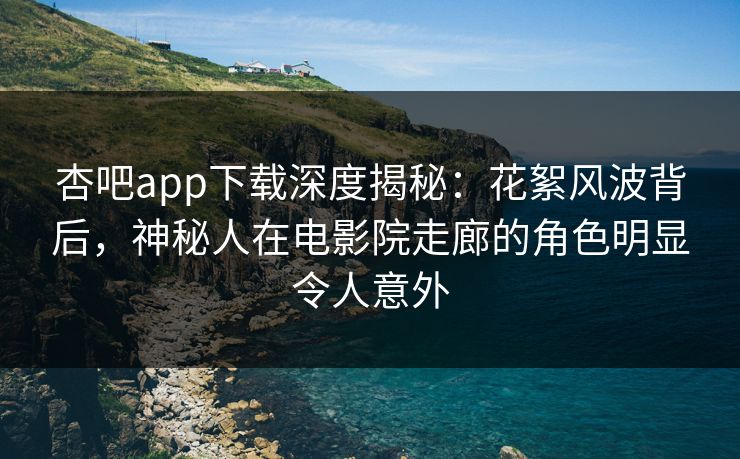 杏吧app下载深度揭秘：花絮风波背后，神秘人在电影院走廊的角色明显令人意外