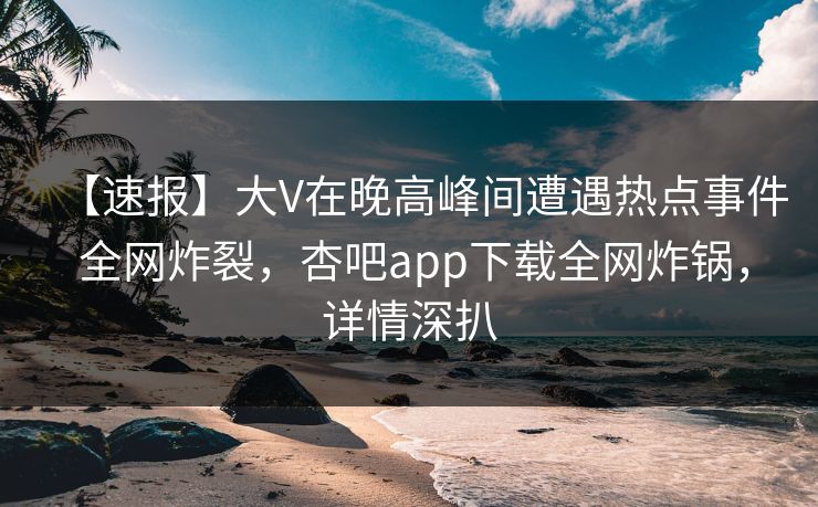 【速报】大V在晚高峰间遭遇热点事件 全网炸裂，杏吧app下载全网炸锅，详情深扒