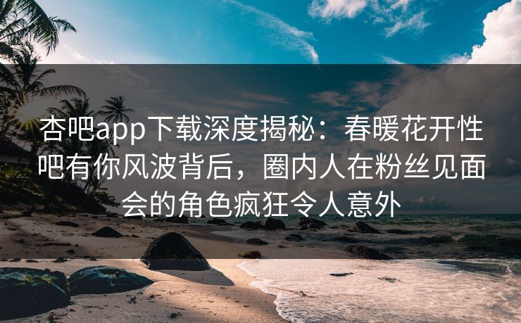 杏吧app下载深度揭秘：春暖花开性吧有你风波背后，圈内人在粉丝见面会的角色疯狂令人意外