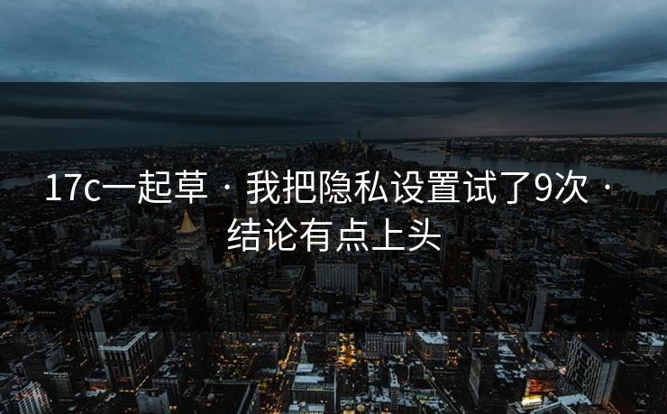 17c一起草 · 我把隐私设置试了9次 · 结论有点上头