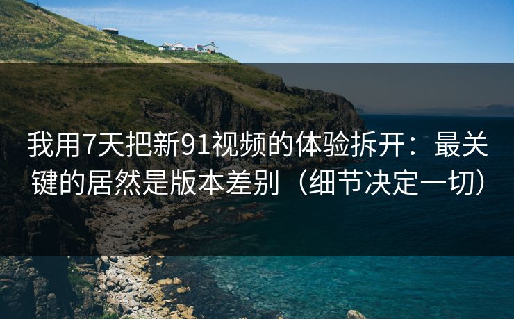 我用7天把新91视频的体验拆开：最关键的居然是版本差别（细节决定一切）
