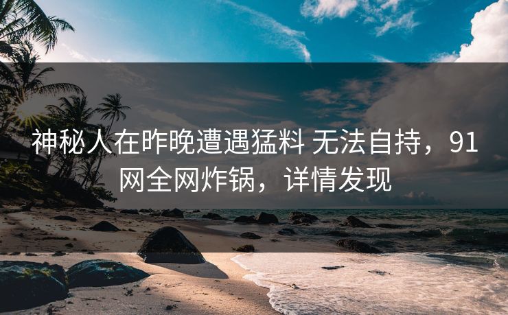 神秘人在昨晚遭遇猛料 无法自持，91网全网炸锅，详情发现