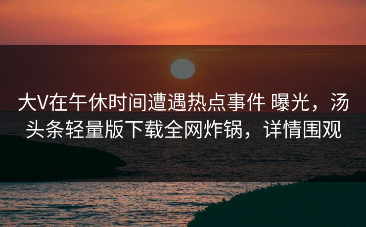 大V在午休时间遭遇热点事件 曝光，汤头条轻量版下载全网炸锅，详情围观
