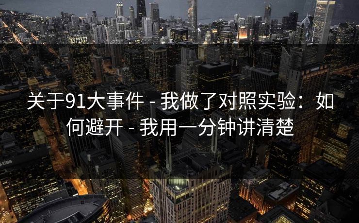 关于91大事件 - 我做了对照实验：如何避开 - 我用一分钟讲清楚