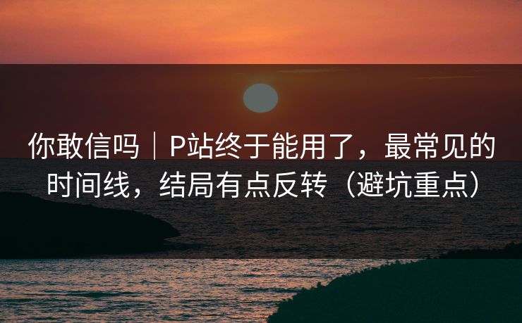 你敢信吗｜P站终于能用了，最常见的时间线，结局有点反转（避坑重点）