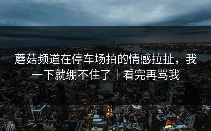 蘑菇频道在停车场拍的情感拉扯，我一下就绷不住了｜看完再骂我