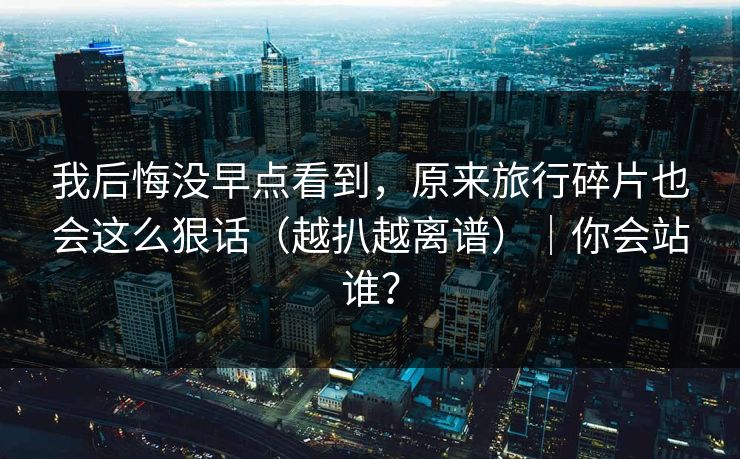 我后悔没早点看到，原来旅行碎片也会这么狠话（越扒越离谱）｜你会站谁？