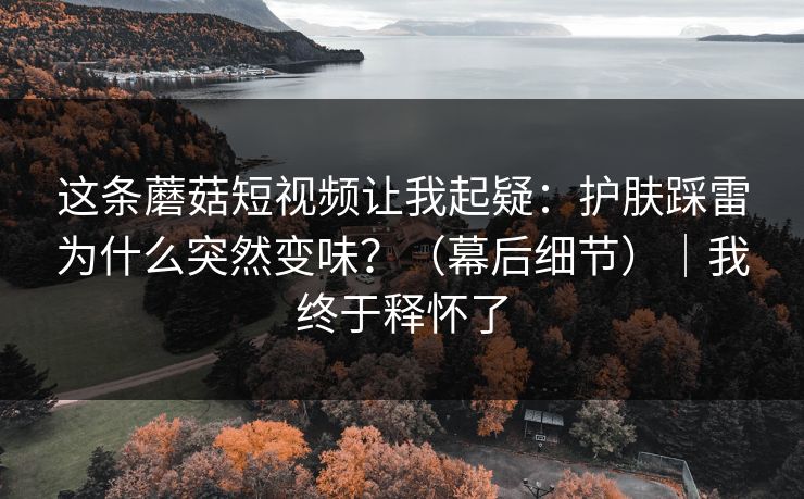 这条蘑菇短视频让我起疑：护肤踩雷为什么突然变味？（幕后细节）｜我终于释怀了