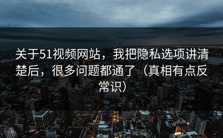 关于51视频网站，我把隐私选项讲清楚后，很多问题都通了（真相有点反常识）